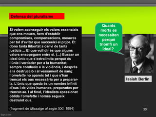 Isaiah Berlin
Defensa del pluralisme
Quants
morts es
necessiten
perquè
triomfi un
ideal?
Si volem aconseguir els valors essencials
que ens mouen, hem d’establir
compromisos, compensacions, mesures
per tal d’evitar que succeeixi el pitjor. Et
dono tanta llibertat a canvi de tanta
justícia ... El que vull dir és que alguns
valors ensopeguen entre si. (...) Buscar un
ideal únic que s’extralimita perquè és
l’únic i verdader per a la humanitat,
sempre condueix a la violència, i després
a la destrucció i al vessament de sang:
l’omelette no apareix tot i que s’han
trencat els ous necessària per a preparar-
la. L’únic que queda és un nombre infinit
d’ous i de vides humanes, preparades per
trencar-se. I al final, l’idealista apassionat
oblida l’omelette i només segueix
destruint ous.
(fragment de Missatge al segle XXI, 1994) 30
 