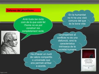 Defensa del pluralisme
Amb fusta tan torta
com de la que està fet
l’home no es pot
construir res
completament recte.
En la humanitat
no hi ha una visió
comuna del que
és la bona vida
Ha d’haver un nucli
de valors compartits
o universals que
ens permeti arribar
a acords.
La propensió al
conflicte no és una
disfunció, sinó la
característica
intrínseca de la
societat humana
31
 