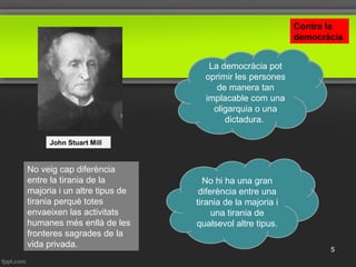 No veig cap diferència
entre la tirania de la
majoria i un altre tipus de
tirania perquè totes
envaeixen las activitats
humanes més enllà de les
fronteres sagrades de la
vida privada.
John Stuart Mill
No hi ha una gran
diferència entre una
tirania de la majoria i
una tirania de
qualsevol altre tipus.
La democràcia pot
oprimir les persones
de manera tan
implacable com una
oligarquia o una
dictadura.
Contra la
democràcia
5
 