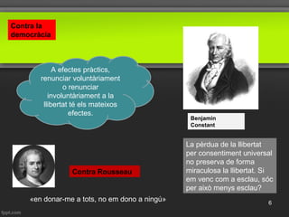 Benjamin
Constant
La pèrdua de la llibertat
per consentiment universal
no preserva de forma
miraculosa la llibertat. Si
em venc com a esclau, sóc
per això menys esclau?
A efectes pràctics,
renunciar voluntàriament
o renunciar
involuntàriament a la
llibertat té els mateixos
efectes.
Contra Rousseau
«en donar-me a tots, no em dono a ningú»
Contra la
democràcia
6
 