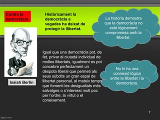 No hi ha una
connexió lògica
entre la llibertat i la
democràcia.Isaiah Berlin
La història demostra
que la democràcia no
està lògicament
compromesa amb la
llibertat.
Igual que una democràcia pot, de
fet, privar al ciutadà individual de
moltes llibertats, igualment es pot
concebre perfectament un
dèspota liberal que permeti als
seus súbdits un gran espai de
llibertat personal, al mateix temps
que fomenti les desigualtats més
salvatges o s’interessi molt poc
per l’ordre, la virtut o el
coneixement.
Històricament la
democràcia a
vegades ha deixat de
protegir la llibertat.
Contra la
democràcia
7
 