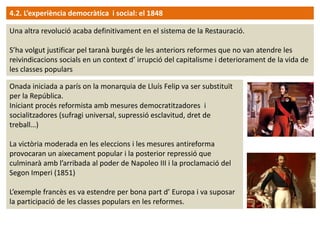 4.2. L’experiència democràtica i social: el 1848
Una altra revolució acaba definitivament en el sistema de la Restauració.
S’ha volgut justificar pel taranà burgés de les anteriors reformes que no van atendre les
reivindicacions socials en un context d’ irrupció del capitalisme i deteriorament de la vida de
les classes populars
Onada iniciada a parís on la monarquia de Lluís Felip va ser substituït
per la República.
Iniciant procés reformista amb mesures democratitzadores i
socialitzadores (sufragi universal, supressió esclavitud, dret de
treball…)
La victòria moderada en les eleccions i les mesures antireforma
provocaran un aixecament popular i la posterior repressió que
culminarà amb l’arribada al poder de Napoleo III i la proclamació del
Segon Imperi (1851)
L’exemple francès es va estendre per bona part d’ Europa i va suposar
la participació de les classes populars en les reformes.

 