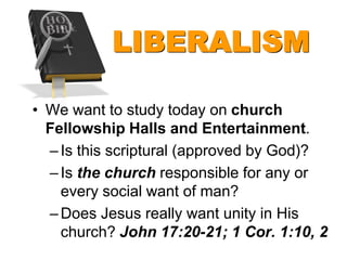 LIBERALISM

• We want to study today on church
  Fellowship Halls and Entertainment.
  – Is this scriptural (approved by God)?
  – Is the church responsible for any or
    every social want of man?
  – Does Jesus really want unity in His
    church? John 17:20-21; 1 Cor. 1:10, 2
 