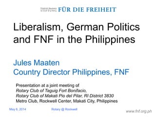 www.fnf.org.ph
Liberalism, German Politics
and FNF in the Philippines
Jules Maaten
Country Director Philippines, FNF
May 6, 2014 Rotary @ Rockwell
Presentation at a joint meeting of
Rotary Club of Taguig Fort Bonifacio,
Rotary Club of Makati Pio del Pilar, RI District 3830
Metro Club, Rockwell Center, Makati City, Philippines
 