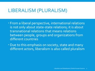 LIBERALISM (PLURALISM)
 From a liberal perspective, international relations
is not only about state-state relations; it is about
transnational relations that means relations
between people, groups and organizations from
different countries
 Due to this emphasis on society, state and many
different actors, liberalism is also called pluralism
Liberalism and Globalization | Shahid Hussain Soomro 1
 