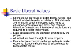 Basic Liberal Values
 Liberals focus on values of order, liberty, justice, and
toleration into international relations. All individuals
are juridically equal and posses basic rights to
education, access to a free press, and religious
toleration.Domestic and international institutions are
required to protect these values.
 State posseses only the authority given to it by the
people
 All individuals have the right to own property
 Most effective economic exchange system is market
economy. Economy should not be subordinated to
bureaucratic control
 
