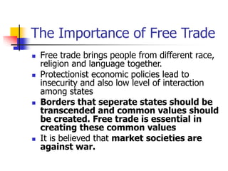 The Importance of Free Trade
 Free trade brings people from different race,
religion and language together.
 Protectionist economic policies lead to
insecurity and also low level of interaction
among states
 Borders that seperate states should be
transcended and common values should
be created. Free trade is essential in
creating these common values
 It is believed that market societies are
against war.
 