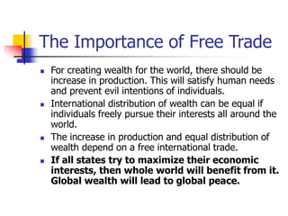 The Importance of Free Trade
 For creating wealth for the world, there should be
increase in production. This will satisfy human needs
and prevent evil intentions of individuals.
 International distribution of wealth can be equal if
individuals freely pursue their interests all around the
world.
 The increase in production and equal distribution of
wealth depend on a free international trade.
 If all states try to maximize their economic
interests, then whole world will benefit from it.
Global wealth will lead to global peace.
 
