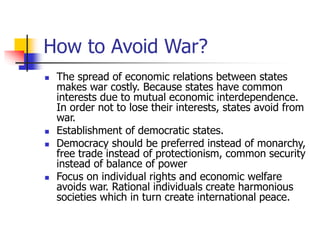 How to Avoid War?
 The spread of economic relations between states
makes war costly. Because states have common
interests due to mutual economic interdependence.
In order not to lose their interests, states avoid from
war.
 Establishment of democratic states.
 Democracy should be preferred instead of monarchy,
free trade instead of protectionism, common security
instead of balance of power
 Focus on individual rights and economic welfare
avoids war. Rational individuals create harmonious
societies which in turn create international peace.
 
