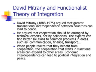 David Mitrany and Functionalist
Theory of Integration
 David Mitrany (1888-1975) argued that greater
transnational interdependence between countries can
lead to peace.
 He argued that cooperation should be arranged by
technical experts, not by politicians. The experts can
find better solutions to common problems in areas
such as communication, finance, transport...
 When people realize that they benefit from
cooperation, the cooperation that starts in functional
areas can expand to other areas. Economic
interdependence can lead to political integration and
peace.
 