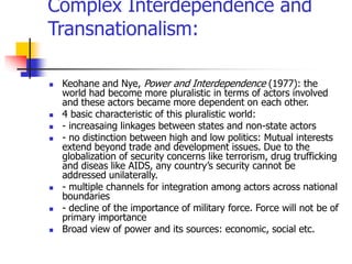 Complex Interdependence and
Transnationalism:
 Keohane and Nye, Power and Interdependence (1977): the
world had become more pluralistic in terms of actors involved
and these actors became more dependent on each other.
 4 basic characteristic of this pluralistic world:
 - increasaing linkages between states and non-state actors
 - no distinction between high and low politics: Mutual interests
extend beyond trade and development issues. Due to the
globalization of security concerns like terrorism, drug trufficking
and diseas like AIDS, any country’s security cannot be
addressed unilaterally.
 - multiple channels for integration among actors across national
boundaries
 - decline of the importance of military force. Force will not be of
primary importance
 Broad view of power and its sources: economic, social etc.
 