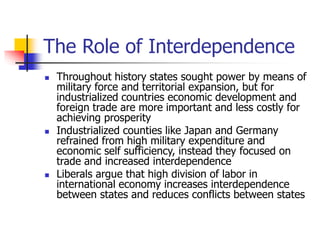 The Role of Interdependence
 Throughout history states sought power by means of
military force and territorial expansion, but for
industrialized countries economic development and
foreign trade are more important and less costly for
achieving prosperity
 Industrialized counties like Japan and Germany
refrained from high military expenditure and
economic self sufficiency, instead they focused on
trade and increased interdependence
 Liberals argue that high division of labor in
international economy increases interdependence
between states and reduces conflicts between states
 