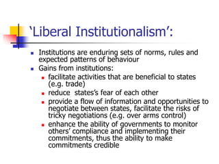 ‘Liberal Institutionalism’:
 Institutions are enduring sets of norms, rules and
expected patterns of behaviour
 Gains from institutions:
 facilitate activities that are beneficial to states
(e.g. trade)
 reduce states’s fear of each other
 provide a flow of information and opportunities to
negotiate between states, facilitate the risks of
tricky negotiations (e.g. over arms control)
 enhance the ability of governments to monitor
others’ compliance and implementing their
commitments, thus the ability to make
commitments credible
 