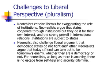 Challenges to Liberal
Perspective (pluralism)
 Neorealists criticize liberals for exaggerating the role
of institutions. Neo-realists argue that states
cooperate through institutions but they do it for their
own interest, and the strong prevail in international
relations. Institutions are subject to states
 Neorealist also challenge liberal argument that
democratic states do not fight each other. Neorealists
argue that today’s friend can turn out to be
tomorrow’s enemy, whether they are a democracy or
not. For neorealists, as long as there is anarchy, there
is no escape from self-help and security dilemma.
 
