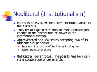 Neoliberal (Institutionalism)
 Pluralists of 1970s  ‘neo-liberal institutionalists’ in
the 1980-90s
 They try to explain durability of institutions despite
change in the distribution of power in the
international system
 Approximated neo-realism by accepting two of its
fundamental principles:
 the anarchic structure of the international system
 States are rational actors
 But kept a ‘liberal’ focus : the possibilities for inter-
state cooperation under anarchy
 
