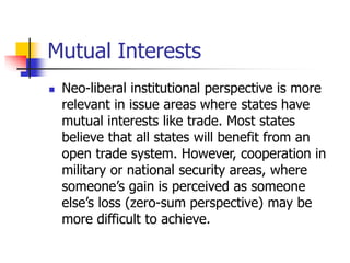 Mutual Interests
 Neo-liberal institutional perspective is more
relevant in issue areas where states have
mutual interests like trade. Most states
believe that all states will benefit from an
open trade system. However, cooperation in
military or national security areas, where
someone’s gain is perceived as someone
else’s loss (zero-sum perspective) may be
more difficult to achieve.
 