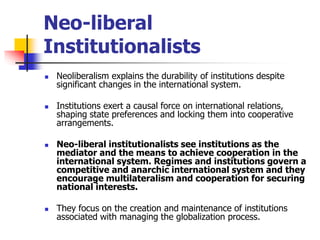 Neo-liberal
Institutionalists
 Neoliberalism explains the durability of institutions despite
significant changes in the international system.
 Institutions exert a causal force on international relations,
shaping state preferences and locking them into cooperative
arrangements.
 Neo-liberal institutionalists see institutions as the
mediator and the means to achieve cooperation in the
international system. Regimes and institutions govern a
competitive and anarchic international system and they
encourage multilateralism and cooperation for securing
national interests.
 They focus on the creation and maintenance of institutions
associated with managing the globalization process.
 