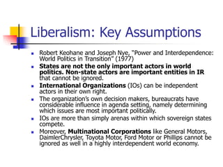 Liberalism: Key Assumptions
 Robert Keohane and Joseph Nye, “Power and Interdependence:
World Politics in Transition” (1977)
 States are not the only important actors in world
politics. Non-state actors are important entities in IR
that cannot be ignored.
 International Organizations (IOs) can be independent
actors in their own right.
 The organization’s own decision makers, bureaucrats have
considerable influence in agenda setting, namely determining
which issues are most important politically.
 IOs are more than simply arenas within which sovereign states
compete.
 Moreover, Multinational Corporations like General Motors,
DaimlerChrysler, Toyota Motor, Ford Motor or Phillips cannot be
ignored as well in a highly interdependent world economy.
 