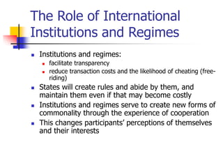 The Role of International
Institutions and Regimes
 Institutions and regimes:
 facilitate transparency
 reduce transaction costs and the likelihood of cheating (free-
riding)
 States will create rules and abide by them, and
maintain them even if that may become costly
 Institutions and regimes serve to create new forms of
commonality through the experience of cooperation
 This changes participants’ perceptions of themselves
and their interests
 