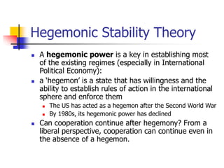 Hegemonic Stability Theory
 A hegemonic power is a key in establishing most
of the existing regimes (especially in International
Political Economy):
 a ‘hegemon’ is a state that has willingness and the
ability to establish rules of action in the international
sphere and enforce them
 The US has acted as a hegemon after the Second World War
 By 1980s, its hegemonic power has declined
 Can cooperation continue after hegemony? From a
liberal perspective, cooperation can continue even in
the absence of a hegemon.
 