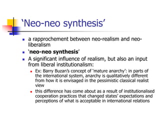 ‘Neo-neo synthesis’
 a rapprochement between neo-realism and neo-
liberalism
 ‘neo-neo synthesis’
 A significant influence of realism, but also an input
from liberal institutionalism:
 Ex: Barry Buzan’s concept of ‘mature anarchy’: in parts of
the international system, anarchy is qualitatively different
from how it is envisaged in the pessimistic classical realist
view
 this difference has come about as a result of institutionalised
cooperation practices that changed states’ expectations and
perceptions of what is acceptable in international relations
 