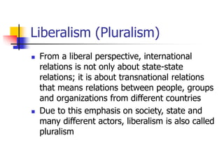 Liberalism (Pluralism)
 From a liberal perspective, international
relations is not only about state-state
relations; it is about transnational relations
that means relations between people, groups
and organizations from different countries
 Due to this emphasis on society, state and
many different actors, liberalism is also called
pluralism
 