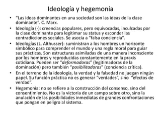 Ideología y hegemonía“Las ideas dominantes en una sociedad son las ideas de la clase dominante”. C. Marx.Ideología (-): creencias populares, pero equivocadas, inculcadas por la clase dominante para legitimar su status y esconder las contradicciones sociales. Se asocia a “falsa conciencia”. Ideologías (L. Althusser): suministran a los hombres un horizonte simbólico para comprender el mundo y una regla moral para guiar sus prácticas. Son estructuras asimiladas de una manera inconsciente por los hombres y reproducidas constantemente en la praxis cotidiana. Pueden ser “deformadoras” (legitimadoras de la dominación) pero también “posibilitadoras” (conciencia crítica). En el terreno de la ideología, la verdad y la falsedad no juegan ningún papel. Su función práctica no es generar “verdades”, sino  “efectos de verdad”.Hegemonía: no se refiere a la construcción del consenso, sino del consentimiento. No es la victoria de un campo sobre otro, sino la anulación de las posibilidades inmediatas de grandes confrontaciones que pongan en peligro al sistema. 