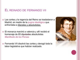 EL REINADO DE FERNANDO VII

   Las cortes y la regencia del Reino se trasladaron a
    Madrid, en medio de la pugna ideológica que
    enfrentaba a liberales y absolutistas.

   El monarca marchó a valencia y allí recibió el
    homenaje de 65 diputados absolutistas
    Manifiesto de los Persas

   Fernando VII disolvió las cortes y derogó toda la
    labor legislativa que habían realizado.
 