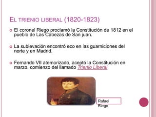 EL TRIENIO LIBERAL (1820-1823)
   El coronel Riego proclamó la Constitución de 1812 en el
    pueblo de Las Cabezas de San juan.

   La sublevación encontró eco en las guarniciones del
    norte y en Madrid.

   Fernando VII atemorizado, aceptó la Constitución en
    marzo, comienzo del llamado Trienio Liberal




                                          Rafael
                                          Riego
 