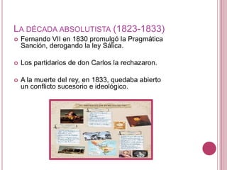 LA DÉCADA ABSOLUTISTA (1823-1833)
   Fernando VII en 1830 promulgó la Pragmática
    Sanción, derogando la ley Sálica.

   Los partidarios de don Carlos la rechazaron.

   A la muerte del rey, en 1833, quedaba abierto
    un conflicto sucesorio e ideológico.
 