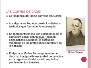 LAS CORTES DE CÁDIZ
   La Regencia del Reino convocó las Cortes.

   Los diputados llegaron desde los distintos
    territorios que formaban la monarquía.

   Se representaron los tres estamentos de la
    estructura social del Antiguo Régimen
    eclesiásticos ilustrados, la burguesía,
    miembros de las profesiones liberales y de
    la nobleza.

                                                 Muñoz Torrero
   El diputado Muñoz Torrero planteó en el
    discurso inaugural la necesidad de cambios
    en la organización del estado según los
    planteamientos liberales.
 