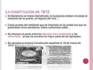 LA CONSTITUCIÓN DE 1812
   El liberalismo se había intensificado, la burguesía estaba vinculada al
    comercio de su puerto, al negocio del vino…

   Como prueba del ambiente que se respiraba en la ciudad era que se
    publicaban cinco periódicos, había numerosos cafés…

   Se alcanzó un pacto entre los liberales mas moderados y los
    reformistas, al que se sumaron la mayor parte de los diputados.

   Se aprueba la primera Constitución española el 18 de marzo de
    1812, llamada la Pepa.
 