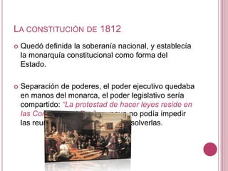 LA CONSTITUCIÓN DE 1812
   Quedó definida la soberanía nacional, y establecía
    la monarquía constitucional como forma del
    Estado.

   Separación de poderes, el poder ejecutivo quedaba
    en manos del monarca, el poder legislativo sería
    compartido: “La protestad de hacer leyes reside en
    las Cortes con el Rey” , aunque no podía impedir
    las reuniones de las Cortes, ni disolverlas.
 