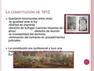 LA CONSTITUCIÓN DE 1812
   Quedaron reconocidas entre otras:
    -la igualdad ante la ley
    -libertad de imprenta
    -derecho de sufragio (varones mayores de 25
    años)                  -derecho de reunión
    -la inviolabilidad del domicilio
    -eliminación del tormento en procedimientos
    judiciales.

   La constitución era confesional y tuvo una
    importante repercusión en otros países de
    Europa
 