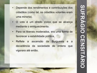 SUFRÁGIO CENSITÁRIO Depende dos rendimentos e contribuições dos cidadãos (como tal, os cidadãos votantes eram uma minoria). O voto é um direito cívico que se alcança mediante o enriquecimento. Para os liberais moderados, era uma forma de favorecer a estabilidade política. Reflete a ascensão da Burguesia e a decadência da sociedade de ordens que vigorara até então. 