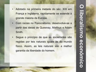 O liberalismo económico Adotado na primeira metade do séc. XIX em França e Inglaterra, rapidamente se estende à grande maioria da Europa. Com raízes no Fisiocratismo, desenvolve-se a partir das ideias de Quesnay, Malthus e Adam Smith. Segue o princípio de que as sociedades são regidas por leis naturais iguais às do mundo físico. Assim, as leis naturais são a melhor garantia da liberdade do homem. 