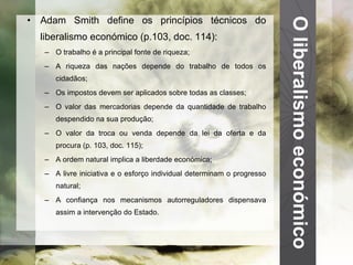 O liberalismo económico Adam Smith define os princípios técnicos do liberalismo económico (p.103, doc. 114): O trabalho é a principal fonte de riqueza; A riqueza das nações depende do trabalho de todos os cidadãos; Os impostos devem ser aplicados sobre todas as classes; O valor das mercadorias depende da quantidade de trabalho despendido na sua produção; O valor da troca ou venda depende da lei da oferta e da procura (p. 103, doc. 115); A ordem natural implica a liberdade económica; A livre iniciativa e o esforço individual determinam o progresso natural; A confiança nos mecanismos autorreguladores dispensava assim a intervenção do Estado. 