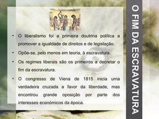 O FIM DA ESCRAVATURA O liberalismo foi a primeira doutrina política a promover a igualdade de direitos e de legislação. Opõe-se, pelo menos em teoria, à escravatura. Os regimes liberais são os primeiros a decretar o fim da escravatura. O congresso de Viena de 1815 inicia uma verdadeira cruzada a favor da liberdade, mas encontrou grande oposição por parte dos interesses económicos da época. 