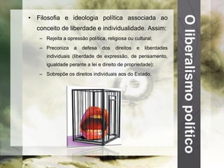 O liberalismo político Filosofia e ideologia política associada ao conceito de liberdade e individualidade. Assim: Rejeita a opressão política, religiosa ou cultural; Preconiza a defesa dos direitos e liberdades individuais (liberdade de expressão, de pensamento, igualdade perante a lei e direito de propriedade); Sobrepõe os direitos individuais aos do Estado. 
