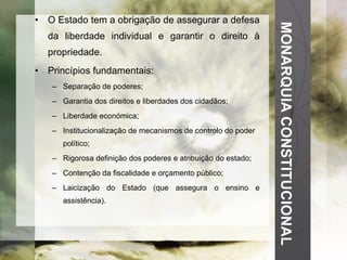 MONARQUIA CONSTITUCIONAL O Estado tem a obrigação de assegurar a defesa da liberdade individual e garantir o direito à propriedade. Princípios fundamentais: Separação de poderes; Garantia dos direitos e liberdades dos cidadãos; Liberdade económica; Institucionalização de mecanismos de controlo do poder político; Rigorosa definição dos poderes e atribuição do estado; Contenção da fiscalidade e orçamento público; Laicização do Estado (que assegura o ensino e assistência). 