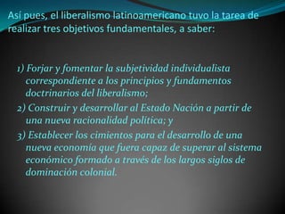 Así pues, el liberalismo latinoamericano tuvo la tarea de
realizar tres objetivos fundamentales, a saber:


  1) Forjar y fomentar la subjetividad individualista
     correspondiente a los principios y fundamentos
     doctrinarios del liberalismo;
  2) Construir y desarrollar al Estado Nación a partir de
     una nueva racionalidad política; y
  3) Establecer los cimientos para el desarrollo de una
     nueva economía que fuera capaz de superar al sistema
     económico formado a través de los largos siglos de
     dominación colonial.
 