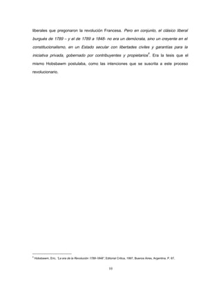 liberales que pregonaron la revolución Francesa. Pero en conjunto, el clásico liberal
burgués de 1789 – y el de 1789 a 1848- no era un demócrata, sino un creyente en el
constitucionalismo, en un Estado secular con libertades civiles y garantías para la
iniciativa privada, gobernado por contribuyentes y propietarios
8
. Era la tesis que el
mismo Hobsbawm postulaba, como las intenciones que se suscrita a este proceso
revolucionario.
8
Hobsbawm, Eric, “La era de la Revolución 1789-1848”, Editorial Critica, 1997, Buenos Aires, Argentina. P. 67.
10
 