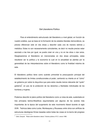 Del Liberalismo Político
Para el entendimiento estructurado del liberalismo a nivel global, en función de
nuestro análisis, que se basa en la formación de los estados liberales democráticos, es
preciso diferenciar este en dos áreas y describir cada una de manera estricta y
metódica. Estas no son necesariamente coincidentes, es decir no resulta preciso estar
asociado a las tres por igual, se puede creer en una y no en las otras o vise versa.
Desglosaremos el liberalismo en mencionadas en dos áreas principales, estas
resultaran ser la política y la economía la cual en la actualidad se plantea por la
generalidad de las interpretaciones sobre el liberalismo como la finalidad máxima de
este.
El liberalismo político tiene como sustrato primordial la preocupación principal del
establecimiento de límites constitucionales al poder, centrando su interés en el “cómo”
se gobierna por sobre la disyuntiva que para estos resulta menos relevante del “quién”
gobierna
9
, en pos de la protección de los derechos y libertades individuales de los
hombres y mujeres.
Podemos describir el plano político del liberalismo como un área de este, sustentada en
tres principios teórico-filosóficos argumentados por algunos de los autores más
importantes de la época del surgimiento de este movimiento liberal durante el siglo
XVIII. Teóricos tales como Locke, Montesquieu y Rousseau entre otros son artífices de
estructuras ideológicas firmes basadas sobre todas las cosas en la teoría del progreso
9
Gallo, Ezequiel. “Notas sobre liberalismo clásico”. Studios públicos. Nº 21, verano 1986.
11
 