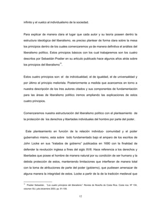 infinito y el vuelco al individualismo de la sociedad.
Para explicar de manera clara el lugar que cada autor y su teoría poseen dentro la
estructura ideológica del liberalismo, es preciso plantear de forma clara sobre la mesa
los principios dentro de los cuales comenzaremos ya de manera definitiva el análisis del
liberalismo político. Estos principios básicos con los cual trabajaremos son los cuatro
descritos por Sebastián Pradier en su articulo publicado hace algunos años atrás sobre
los principios del liberalismo
10
.
Estos cuatro principios son: el de individualidad, el de igualdad, el de universalidad y
por último el principio meliorista. Posteriormente a medida que avancemos en torno a
nuestra descripción de los tres autores citados y sus componentes de fundamentación
para las áreas de liberalismo político iremos ampliando las explicaciones de estos
cuatro principios.
Comenzaremos nuestra estructuración del liberalismo político con el planteamiento de
la protección de los derechos y libertades individuales del hombre por parte del poder.
Este planteamiento en función de la relación individuo- comunidad y el poder
gubernativo mismo, esta sobre todo fundamentado bajo el amparo de los escritos de
John Locke en sus “tratados de gobierno” publicados en 1690 con la finalidad de
defender la revolución inglesa a fines del siglo XVII. Hace referencia a los derechos y
libertades que posee el hombre de manera natural por su condición de ser humano y la
debida protección de estos, manteniendo limitaciones que interfieran de manera total
con la toma de atribuciones de parte del poder (gobierno), que pudiesen amenazar de
alguna manera la integridad de estos. Locke a partir de la de la tradición medieval que
10
Pradier Sebastián. “Los cuatro principios del liberalismo”. Revista de filosofía de Costa Rica. Costa rica. Nº 104,
volumen XLI, julio-diciembre 2003. pp. 91-109.
12
 