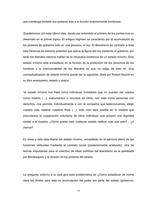 que mantenga limitado sus poderes solo a la función anteriormente nombrada.
Quedémonos con esta última idea, dando por entendido el primero de los puntos tras su
desarrollo en el primer tópico. El antiguo régimen se caracterizó por la acumulación de
los poderes de gobierno solo en una persona, el rey. El liberalismo es contrario a toda
esta herencia de extrema potestad que ejerce la figura del rey mediante el gobierno, por
tanto los liberales clásicos hablan de la necesaria existencia de un estado mínimo. Este
estado mínimo esta encasillado en la función de la protección de los derechos de los
hombres y la intencionalidad de los liberales es que no salga de este rol. Una
conceptualización de estado mínimo puede ser la siguiente, dada por Robert Nozick en
su libro anarquismo, estado y utopía:
“el estado mínimo nos trata como individuos inviolables que no pueden ser usados
como medios (…), instrumentos o recursos de otros; nos trata como personas con
derechos, nos permite, individualmente o con la compañía que seleccionamos, elegir
nuestra vida, realizar nuestros fines (…), todo esto será posible en la medida que
procuremos la cooperación voluntaria de otros individuos que poseen una dignidad
similar a la nuestra. ¿Cómo puede osar cualquier estado realizar mas que esto?... ¿o
menos?
En base a esta idea liberal del estado mínimo, encasillado en el ejercicio pleno de las
funciones atribuidas mediante el contrato social (posteriormente analizado), otra de
teorías importantes para el colectivo de ideas políticas del liberalismo es la planteada
por Montesquieu y la división de los poderes del estado.
La pregunta entorno a la cual gira esta problemática es ¿Cómo establecer de forma
clara los límites para esta no acumulación del poder por parte del estado (gobierno),
16
 