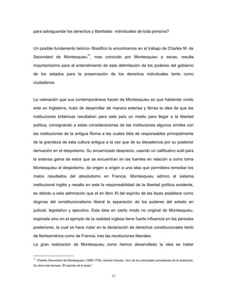 para salvaguardar los derechos y libertades individuales de toda persona?
Un posible fundamento teórico- filosófico lo encontramos en el trabajo de Charles M. de
Secondant de Montesquieu
15
, mas conocido por Montesquieu a secas, resulta
importantísimo para el entendimiento de esta delimitación de los poderes del gobierno
de los estados para la preservación de los derechos individuales tanto como
ciudadanos.
La valoración que sus contemporáneos hacen de Montesquieu es que habiendo vivido
este en Inglaterra, hubo de desarrollar de manera extensa y férrea la idea de que las
instituciones británicas resultaban para este país un medio para llegar a la libertad
política, consignando a estas consideraciones de las instituciones algunos símiles con
las instituciones de la antigua Roma a las cuales tilda de responsables principalmente
de la grandeza de esta cultura antigua a la vez que de su decadencia por su posterior
derivación en el despotismo. Su encarnizado desprecio, usando un calificativo sutil para
la extensa gama de estos que se encuentran en las fuentes en relación a como toma
Montesquieu el despotismo, da origen a origen a una idea que permitiera remediar los
malos resultados del absolutismo en Francia. Montesquieu admiro el sistema
institucional inglés y resalto en este la responsabilidad de la libertad política existente,
es debido a esta admiración que el en libro XI del espíritu de las leyes establece como
dogmas del constitucionalismo liberal la separación de los poderes del estado en
judicial, legislativo y ejecutivo. Esta idea en cierto modo no original de Montesquieu,
inspirada sino en el ejemplo de la realidad inglesa tiene fuerte influencia en los periodos
posteriores, la cual se hace notar en la declaración de derechos constitucionales tanto
de Norteamérica como de Francia, tras las revoluciones liberales.
La gran realización de Montesquieu como hemos desarrollado la idea es haber
15
Charles Secondant de Montesquieu (1689-1755), escritor francés. Uno de los principales pensadores de la ilustración.
Su obra mas famosa “El espíritu de la leyes”.
17
 
