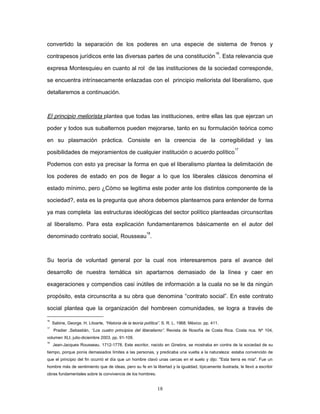 convertido la separación de los poderes en una especie de sistema de frenos y
contrapesos jurídicos ente las diversas partes de una constitución
16
. Esta relevancia que
expresa Montesquieu en cuanto al rol de las instituciones de la sociedad corresponde,
se encuentra intrínsecamente enlazadas con el principio meliorista del liberalismo, que
detallaremos a continuación.
El principio meliorista plantea que todas las instituciones, entre ellas las que ejerzan un
poder y todos sus subalternos pueden mejorarse, tanto en su formulación teórica como
en su plasmación práctica. Consiste en la creencia de la corregibilidad y las
posibilidades de mejoramientos de cualquier institución o acuerdo político
17
Podemos con esto ya precisar la forma en que el liberalismo plantea la delimitación de
los poderes de estado en pos de llegar a lo que los liberales clásicos denomina el
estado mínimo, pero ¿Cómo se legitima este poder ante los distintos componente de la
sociedad?, esta es la pregunta que ahora debemos plantearnos para entender de forma
ya mas completa las estructuras ideológicas del sector político planteadas circunscritas
al liberalismo. Para esta explicación fundamentaremos básicamente en el autor del
denominado contrato social, Rousseau
18
.
Su teoría de voluntad general por la cual nos interesaremos para el avance del
desarrollo de nuestra temática sin apartarnos demasiado de la línea y caer en
exageraciones y compendios casi inútiles de información a la cuala no se le da ningún
propósito, esta circunscrita a su obra que denomina “contrato social”. En este contrato
social plantea que la organización del hombreen comunidades, se logra a través de
16
Sabine, George. H. Litoarte, “Historia de la teoría política”. S. R. L. 1968. México. pp. 411.
17
Pradier ,Sebastián, “Los cuatro principios del liberalismo”. Revista de filosofía de Costa Rica. Costa rica. Nº 104,
volumen XLI, julio-diciembre 2003. pp. 91-109.
18
Jean-Jacques Rousseau. 1712-1778. Este escritor, nacido en Ginebra, se mostraba en contra de la sociedad de su
tiempo, porque ponía demasiados límites a las personas, y predicaba una vuelta a la naturaleza: estaba convencido de
que el principio del fin ocurrió el día que un hombre clavó unas cercas en el suelo y dijo: "Esta tierra es mía". Fue un
hombre más de sentimiento que de ideas, pero su fe en la libertad y la igualdad, típicamente ilustrada, le llevó a escribir
obras fundamentales sobre la convivencia de los hombres.
18
 