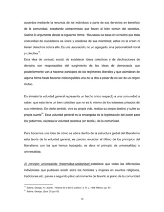acuerdos mediante la renuncia de los individuos a parte de sus derechos en beneficio
de la comunidad, aceptando compromisos que lleven al bien común del colectivo.
Sabine lo argumenta desde la siguiente forma: “Rousseau se basa en el hecho que toda
comunidad de ciudadanos es única y coetánea de sus miembros; estos no la crean ni
tienen derechos contra ella. Es una asociación, no un agregado, una personalidad moral
y colectiva
19
.
Esta idea de contrato social, de establecer ideas colectivas y de declinaciones de
derecho son responsables del surgimiento de las ideas de democracia que
posteriormente van a hacerse participes de los regímenes liberales y que asimilaran de
alguna forma hasta hacerse indistinguibles una de la otra a pesar de no ser de un origen
mutuo.
En síntesis la voluntad general representa un hecho único respecto a una comunidad a
saber; que esta tiene un bien colectivo que no es lo mismo de los intereses privados de
sus miembros. En cierto sentido, vive su propia vida, realiza su propio destino y sufre su
propia suerte
20
. Esta voluntad general es la encargada de la legitimación del poder para
los gobiernos, expresa la voluntad colectiva (en teoría), de la comunidad.
Para hacernos una idea de cómo se ubica dentro de la estructura global del liberalismo
esta teoría de la voluntad general, es preciso enunciar el último de los principios del
liberalismo con los que hemos trabajado, es decir el principio de universalidad o
universalista.
El principio universalista (fraternidad-solidaridad).establece que todas las diferencias
individuales que pudiesen existir entre los hombres y mujeres en asuntos religiosos,
tradiciones etc. pasan a segundo plano al momento de llevarlo al plano de la comunidad
19
Sabine, George. H. Litoarte, “Historia de la teoría política”, S. R. L. 1968. México. pp. 431.
20
Sabine, George, Opus Cit. pp.432
19
 