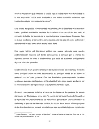 donde la religión civil que establece la unidad bajo la unidad moral de la humanidad es
lo más importante. “todos están arraigados a una misma condición sustantiva que
trasciende cualquier concreción de la misma”
21
.
Este estado de igualdad ya mencionado brevemente junto al desarrollo de la teoría de
Locke, igualdad establecida mediante la ciudadanía toma un rol de alto vuelo al
momento de hablar del ejercicio de la voluntad general propuesta por Rousseau. Esta
es la que condiciona a los hombres como iguales ante los ojos del poder (gobierno) y
los considera de esta forma en un mismo status moral
Este punto teórico del liberalismo político nos parece relevante para nuestra
problematización respecto del donde comenzamos a conjugar por lo menos los
aspectos políticos de este y establecemos que estos se sustentan principalmente
algunos principios generales.
Establecimiento de un gobierno encargado de la protección de los derechos y libertades
como principal función de este, reconociendo su principal interés en el “como se
gobierna” y no en “quien gobierna”. Esta idea de estado o gobierno protector da origen
en algunos autores a clasificaciones en la actualidad, tales como estado gendarme, por
su función exclusiva de vigilancia que se cumplan las normas y leyes.
Gobierno con poderes limitados a través de la división de los poderes del estado
planteados por Montesquieu en su obra “el espíritu de las leyes”, haciendo hincapié en
lo importante del funcionamiento de las instituciones para el buen funcionamiento de la
sociedad y el goce de las libertades políticas. La noción de un estado mínimo por parte
de los liberales clásicos, es decir un estado que este supeditado bajo una constitución
21
Pradier Sebastián. “Los cuatro principios del liberalismo”. Revista de filosofía de Costa Rica. Costa rica. Nº 104,
volumen XLI, julio-diciembre 2003. pp. 100.
20
 