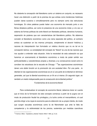 No obstante la concepción del liberalismo como un sistema en conjunto, es necesario
hacer una distinción a partir de la premisa de que ambas como tendencias históricas
pueden darse sucesiva o simultáneamente pero no siempre como dos estructuras
homologas. En otras palabras puede haber una economía de mercado junto a una
férrea dictadura política, así como la presencia de una economía mixta y a la vez un
sistema de formas políticas de corte liberal con libertades políticas, derechos humanos,
separación de poderes que son características del liberalismo político. No debemos
concebir al liberalismo económico como una rama separada del político, al contrario
ambos se sustentan en los mismos principios, simplemente el devenir histórico y
razones de interpretación han formulado un relativo divorcio que no es tal en la
concepción teórica. La complejidad del concepto de “liberal” es una de las razones que
nos ayudan a entender esta situación. Ante la necesidad de esta aclaración es que
haremos un acercamiento al liberalismo económico a modo de poder exhibir sus
particularidades y características propias y diversas y su consecuencia social como lo
conciben los estudiosos de la escuela de Chicago “
22
las organizaciones económicas
tienen una doble función en la promoción de una sociedad libre. Por una parte , la
libertad en las organizaciones económicas es en sí una parte de la libertad en términos
generales, así que la libertad económica es un fin en si misma. En segundo lugar, es
también un medio indispensable para la consecución de la libertad política”
Fundamentos de la economía liberal
Para contextualizar el concepto de economía liberal, debemos tener en cuenta
que el inicio de la formación de este concepto comienza a partir de la pugna con el
modo de producción feudal los privilegios y la lucha contra el mercantilismo, el cual
permitía dirigir a los reyes la economía para la obtención de su propio interés, de modo
que surgen escuelas económicas como la de Manchester que ante la falta de
competencia y la arbitrariedad de los precios, sostenidos por medidas coercitivas
22
Friedman, Milton. “Capitalismo y libertad”, Madrid, RIALP, 1966. pp. 21,22.
22
 